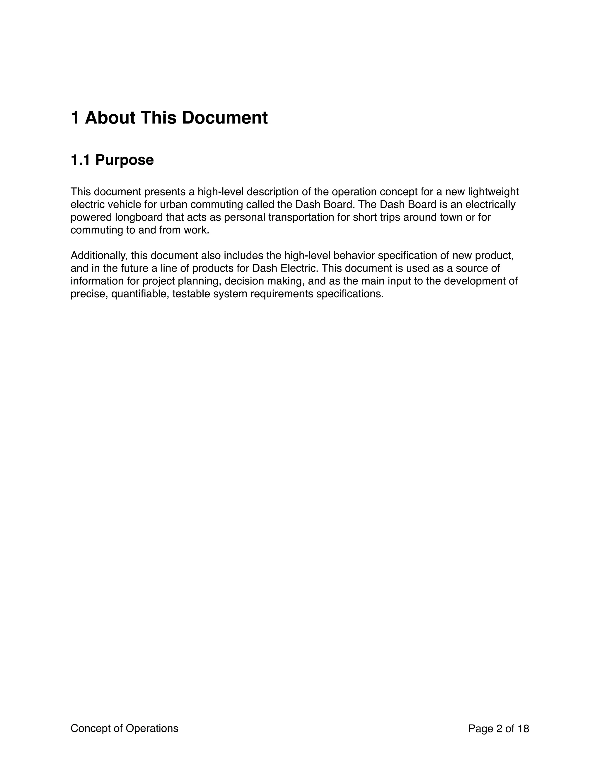 1 About This Document
1.1 Purpose
This document presents a high-level description of the operation concept for a new lightweight
electric vehicle for urban commuting called the Dash Board. The Dash Board is an electrically
powered longboard that acts as personal transportation for short trips around town or for
commuting to and from work.
Additionally, this document also includes the high-level behavior speciﬁcation of new product,
and in the future a line of products for Dash Electric. This document is used as a source of
information for project planning, decision making, and as the main input to the development of
precise, quantiﬁable, testable system requirements speciﬁcations.
Concept of Operations Page of2 18
 