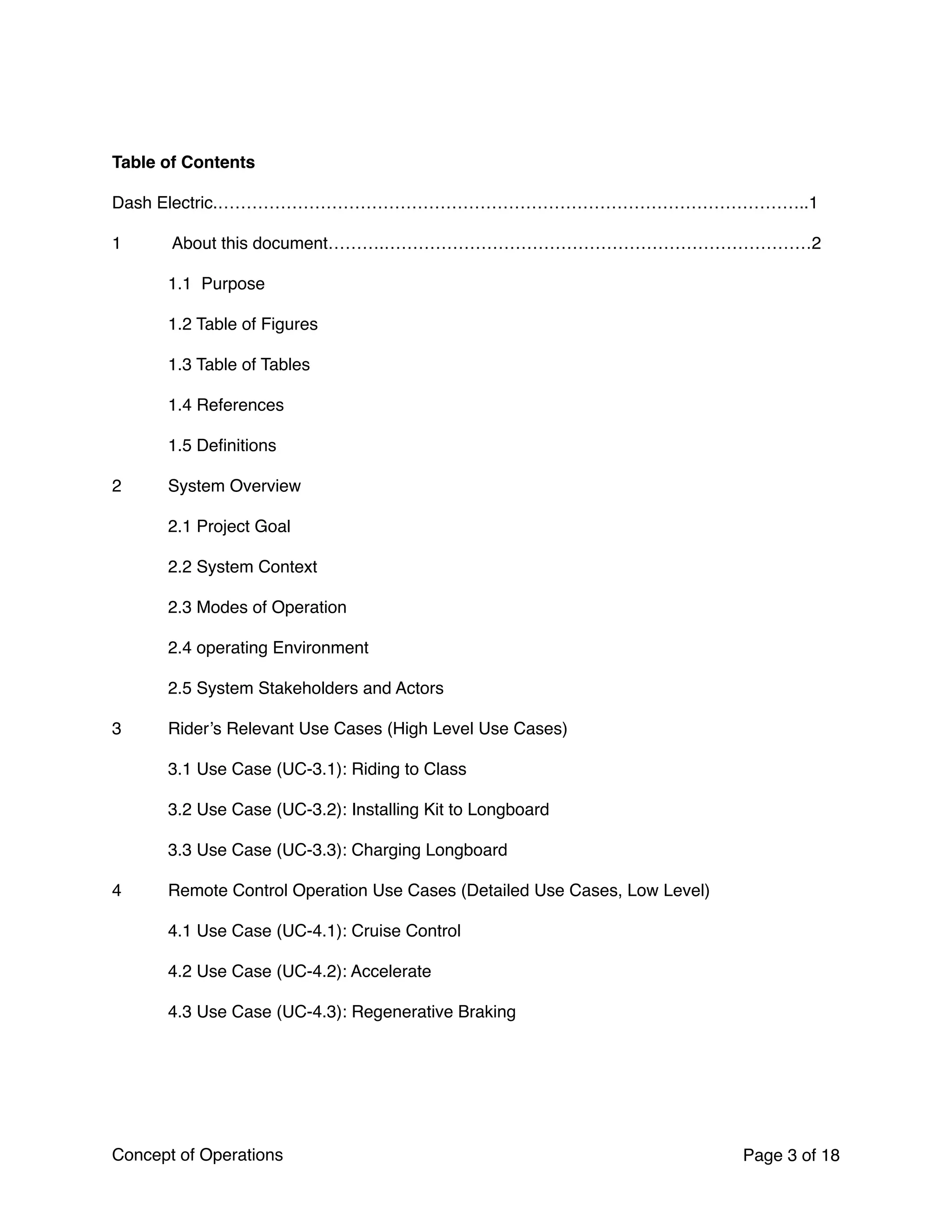 Table of Contents
Dash Electric.…………………………………………………………………………………………..1
1 About this document……….…………………………………………………………………2
1.1  Purpose
1.2 Table of Figures
1.3 Table of Tables
1.4 References
1.5 Deﬁnitions
2 System Overview
2.1 Project Goal
2.2 System Context
2.3 Modes of Operation
2.4 operating Environment
2.5 System Stakeholders and Actors
3 Rider’s Relevant Use Cases (High Level Use Cases)
3.1 Use Case (UC-3.1): Riding to Class
3.2 Use Case (UC-3.2): Installing Kit to Longboard
3.3 Use Case (UC-3.3): Charging Longboard
4 Remote Control Operation Use Cases (Detailed Use Cases, Low Level)
4.1 Use Case (UC-4.1): Cruise Control
4.2 Use Case (UC-4.2): Accelerate
4.3 Use Case (UC-4.3): Regenerative Braking
Concept of Operations Page of3 18
 