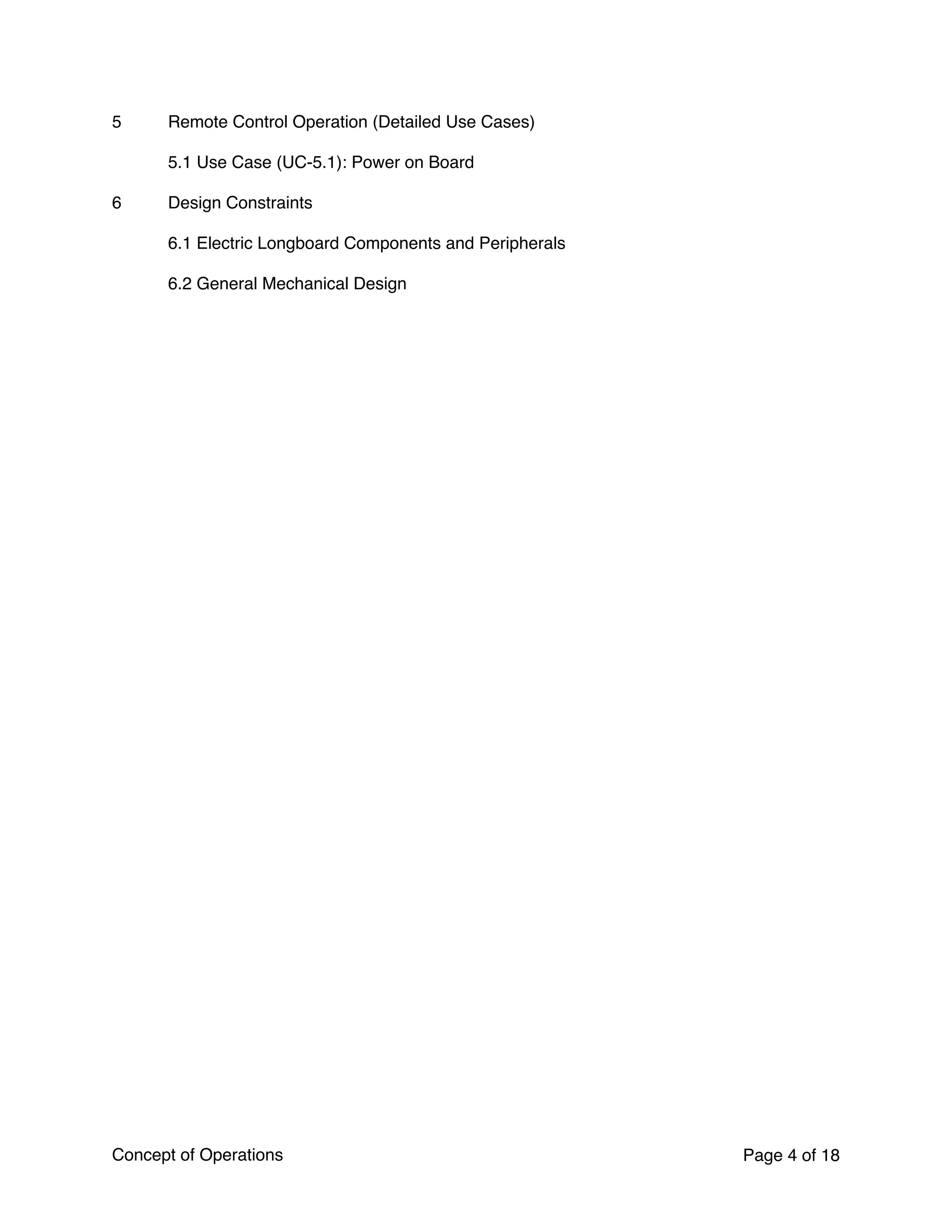 5 Remote Control Operation (Detailed Use Cases)
5.1 Use Case (UC-5.1): Power on Board
6 Design Constraints
6.1 Electric Longboard Components and Peripherals
6.2 General Mechanical Design
Concept of Operations Page of4 18
 