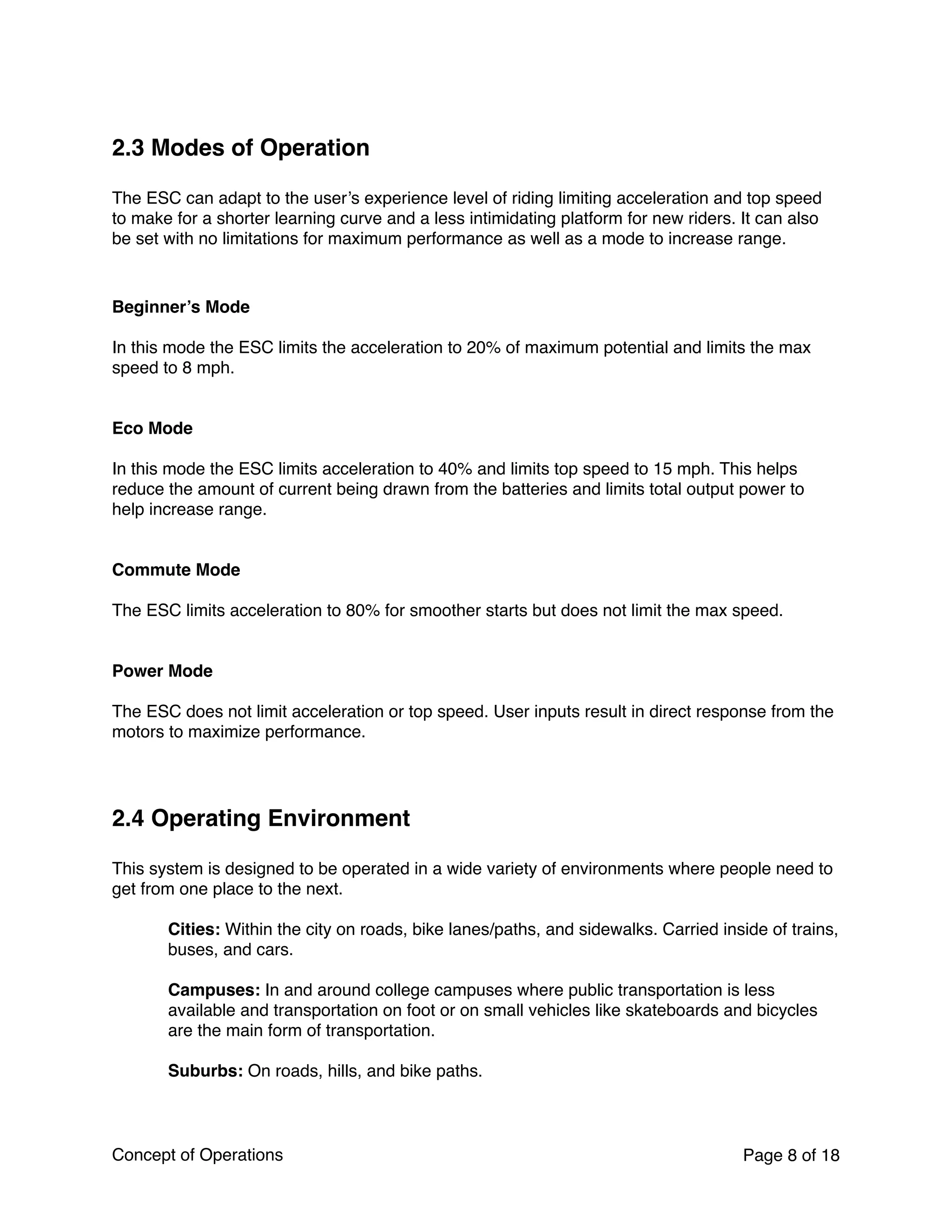 2.3 Modes of Operation
The ESC can adapt to the user’s experience level of riding limiting acceleration and top speed
to make for a shorter learning curve and a less intimidating platform for new riders. It can also
be set with no limitations for maximum performance as well as a mode to increase range.
Beginner’s Mode
In this mode the ESC limits the acceleration to 20% of maximum potential and limits the max
speed to 8 mph.
Eco Mode
In this mode the ESC limits acceleration to 40% and limits top speed to 15 mph. This helps
reduce the amount of current being drawn from the batteries and limits total output power to
help increase range.
Commute Mode
The ESC limits acceleration to 80% for smoother starts but does not limit the max speed.
Power Mode
The ESC does not limit acceleration or top speed. User inputs result in direct response from the
motors to maximize performance.
2.4 Operating Environment
This system is designed to be operated in a wide variety of environments where people need to
get from one place to the next.
Cities: Within the city on roads, bike lanes/paths, and sidewalks. Carried inside of trains,
buses, and cars.
Campuses: In and around college campuses where public transportation is less
available and transportation on foot or on small vehicles like skateboards and bicycles
are the main form of transportation.
Suburbs: On roads, hills, and bike paths.
Concept of Operations Page of8 18
 
