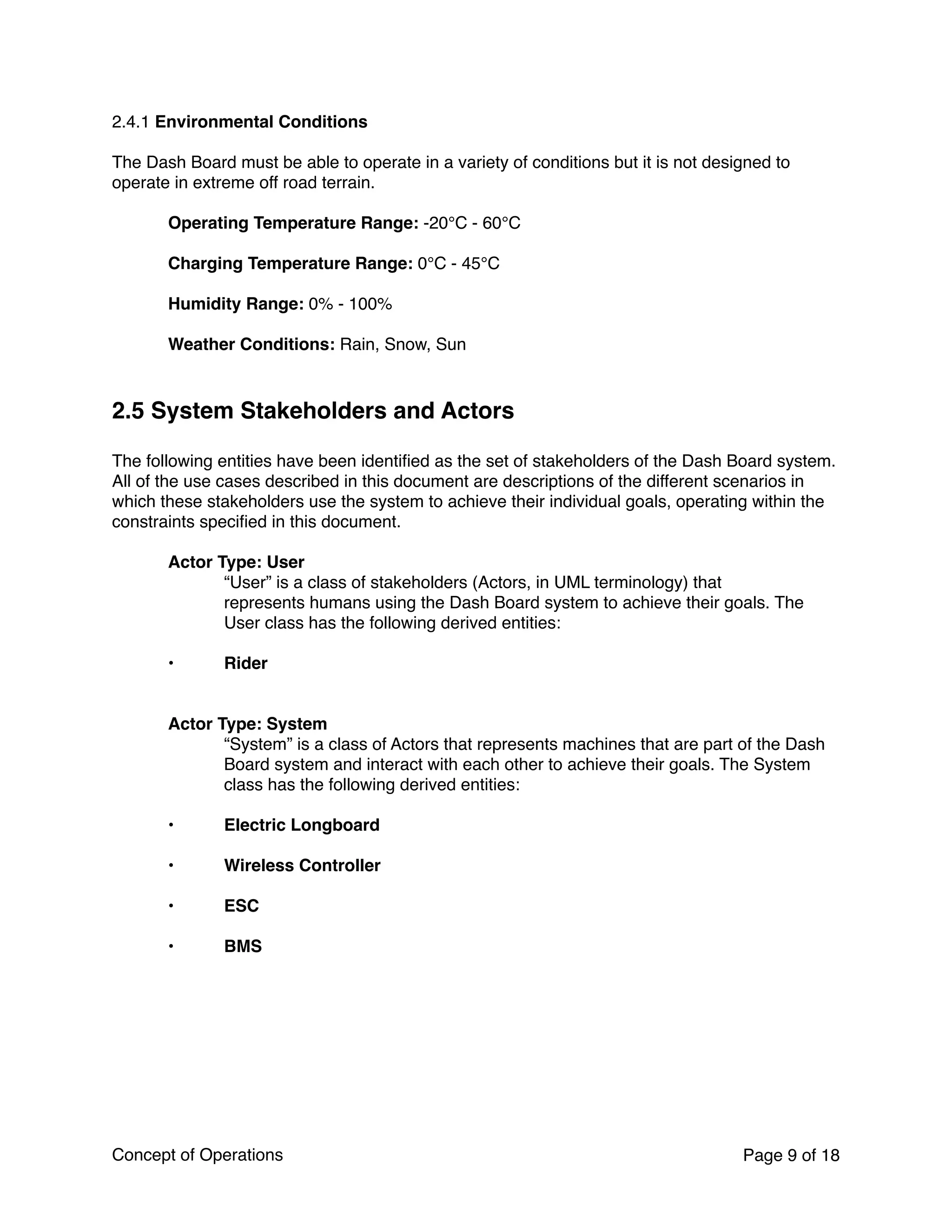 2.4.1 Environmental Conditions
The Dash Board must be able to operate in a variety of conditions but it is not designed to
operate in extreme off road terrain.
Operating Temperature Range: -20°C - 60°C
Charging Temperature Range: 0°C - 45°C
Humidity Range: 0% - 100%
Weather Conditions: Rain, Snow, Sun
2.5 System Stakeholders and Actors
The following entities have been identiﬁed as the set of stakeholders of the Dash Board system.
All of the use cases described in this document are descriptions of the different scenarios in
which these stakeholders use the system to achieve their individual goals, operating within the
constraints speciﬁed in this document.
Actor Type: User
“User” is a class of stakeholders (Actors, in UML terminology) that
represents humans using the Dash Board system to achieve their goals. The
User class has the following derived entities:
• Rider  
 
Actor Type: System  
“System” is a class of Actors that represents machines that are part of the Dash
Board system and interact with each other to achieve their goals. The System
class has the following derived entities:
• Electric Longboard  
• Wireless Controller 
• ESC
• BMS
Concept of Operations Page of9 18
 
