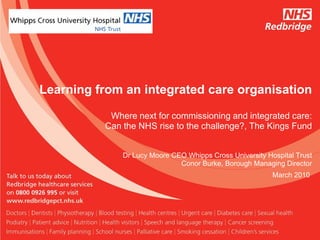 Learning from an integrated care organisation

           Where next for commissioning and integrated care:
          Can the NHS rise to the challenge?, The Kings Fund


              Dr Lucy Moore CEO Whipps Cross University Hospital Trust
                              Conor Burke, Borough Managing Director
                                                          March 2010
 