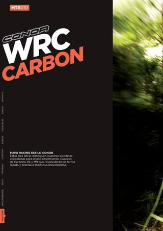 MTB010




                  CN
                 RO
               WRB
        C      A
INFANTIL
JUNIOR
PLEGABLES
E-BIKES
CONFORT




               PURO RACING ESTILO CONOR
               Estas tres letras distinguen nuestras bicicletas
               concebidas para el alto rendimiento. Cuadros
               de Carbono RS y M9 que responderán de forma
               rápida y precisa a todos tus movimientos.
TREKKING
RUTA
BMX/FREERIDE
MONTAÑA
 