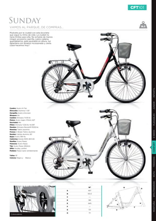 CFT101


Sunday
VAMOS AL PARQUE, DE COMPRAS...                                              18.5

Muévete por la ciudad con esta bicicleta
que sigue tu ritmo de vida. La ciudad no
tiene límites para ella. No echarás de menos
ningún accesorio: parrilla, cubre cadena,
guardabarros, pata ajustable en altura, luz
delantera con dinamo incorporada y cesta.
¿Qué hacemos hoy?




                                                                                    INFANTIL
                                                                                    JUNIOR
Cuadro: Acero Hi-Ten
Dirección: Aluminio 1 1/8”
Horquilla: Acero Unicrown




                                                                                    PLEGABLES
Bloqueo: No
Cambio: Shimano TX35 6v
Platos: Acero negro 170mm 42T
Desviador: No
Piñón: Shimano TZ20 6v 14/28T
Mandos: Shimano Revoshift RS35 6v
Manetas: Tektro aluminio




                                                                                    E-BIKES
Frenos: V-Brake Tektro aluminio
Ruedas: Llantas aluminio 26”
Bujes: Acero 36H 6v
Cubiertas: Kenda K935 26X1,50
Manillar: Acero Paseo




                                                                                    CONFORT
Potencia: Acero Paseo
Tija: Acero Paseo 28,6mm
Sillín: Sunday confort
Pedales: Paseo nylon antideslizante


Tallas: 18”
                                                                                    TREKKING
Colores: Negro y   Blanco
                                                                                    RUTA
                                                                                    BMX/FREERIDE




                                                   18”             B
                                                                                D
                                               A   457

                                               B   551,3

                                               C    ---

                                               D   180     A
                                                                                    MONTAÑA




                                               E   440                      H
                                                               G
                                               F    ---                 F
                                               G   73º     E
                                               H    71º
 Cubrecadenas
 