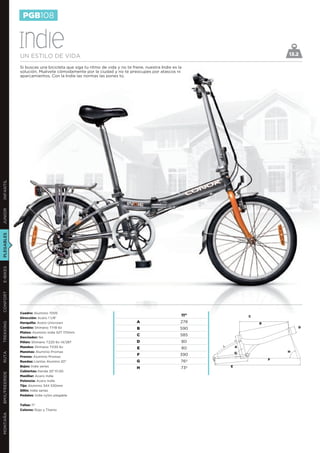 PGB108


               Indie
               UN ESTILO DE VIDA                                                                                            13.2

               Si buscas una bicicleta que siga tu ritmo de vida y no te frene, nuestra Indie es la
               solución. Muévete cómodamente por la ciudad y no te preocupes por atascos ni
               aparcamientos. Con la Indie las normas las pones tú.
INFANTIL
JUNIOR
PLEGABLES
E-BIKES
CONFORT




               Cuadro: Aluminio 7005
                                                                                                  11”           C
               Dirección: Acero 1 1/8”
               Horquilla: Acero Unicrown                                   A                      278
TREKKING




                                                                                                                    B
               Cambio: Shimano TY18 6v                                     B                      590                           D
               Platos: Aluminio Indie 52T 170mm
                                                                           C                      585
               Desviador: No
               Piñón: Shimano TZ20 6v 14/28T                               D                      80
               Mandos: Shimano TX30 6v                                     E                      80        A
               Manetas: Aluminio Promax                                                                     G               H
RUTA




               Frenos: Aluminio Promax
                                                                           F                      390
                                                                                                                        F
               Ruedas: Llantas Alumino 20”                                 G                      76º
               Bujes: Indie series                                                                      E
                                                                           H                      73º
               Cubiertas: Kenda 20’’X1,50
BMX/FREERIDE




               Manillar: Acero Indie
               Potencia: Acero Indie
               Tija: Aluminio 34X 530mm
               Sillín: Indie series
               Pedales: Indie nylon plegable


               Tallas: 11’’
               Colores: Rojo y Titanio
MONTAÑA
 