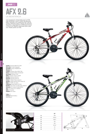 JNR112


               AFX 2.6
               LA RESISTENCIA                                                                12.4

               Una equipación inmejorable para la MTB
               más resistente: nuevo cuadro de aluminio
               6061, horquilla con suspensión RST 191/C8,
               cambio Shimano Altus y llantas de aluminio.
               Garantía y seguridad en la MTB para chicos
               y chicas con diseños especiales para cada
               uno. Nadie podrá con ella.
INFANTIL
JUNIOR




               Cuadro: Aluminio 6061 T6 V.2011
               Dirección: A-head integrada
               Horquilla: Suntour M2025A 24”
PLEGABLES




               Bloqueo: No
               Cambio: Shimano Altus M310 7/8v
               Platos: Prowheel 150mm 24/34/42T
               Desviador: Shimano TX51
               Piñón: Shimano TZ21 7v 14/28T
               Mandos: Shimano EF51 21v
               Manetas: Shimano EF51 21v
E-BIKES




               Frenos: V-Brake Tektro aluminio
               Ruedas: Llantas aluminio AFX series 24”
               Bujes: KT-A15F con cierre
               Cubiertas: Kenda K849 24”X1,95
               Manillar: AFX series curvado negro 560mm
CONFORT




               Potencia: AFX series A-head 60mm
               Tija: AFX series 27,2 X 250mm
               Sillín: AFX series
               Pedales: AFX series


               Tallas: 13”
TREKKING




               Colores:Negro/Verde y
               Rojo/Blanco
RUTA
BMX/FREERIDE




                                                                  13”            C

                                                             A   325
                                                                                     B       D
                                                             B   504,4

                                                             C   529,7

                                                             D    120
MONTAÑA




                                                             E    415
                                                                             A
                                                             F   977,5
                                                                                             H
                                                                             G
                                                             G    71º
                                                                                         F
                                                             H    71º    E
                Potencia A-head
 