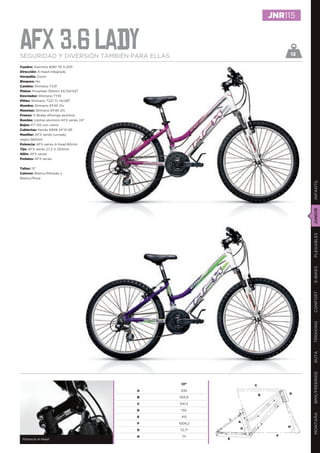 JNR115


AFX 3.6 lady
SEGURIDAD Y DIVERSIÓN TAMBIÉN PARA ELLAS                                        13

Cuadro: Aluminio 6061 T6 V.2011
Dirección: A-head integrada
Horquilla: Zoom
Bloqueo: No
Cambio: Shimano TX31
Platos: Prowheel 150mm 24/34/42T
Desviador: Shimano TY10
Piñón: Shimano TZ21 7v 14/28T
Mandos: Shimano EF40 21v
Manetas: Shimano EF40 21v
Frenos: V-Brake Alhonga aluminio
Ruedas: Llantas aluminio AFX series 24”
Bujes: KT-122 con cierre
Cubiertas: Kenda K849 24”X1,95
Manillar: AFX series curvado
negro 560mm
Potencia: AFX series A-head 80mm
Tija: AFX series 27,2 X 250mm
Sillín: AFX series
Pedales: AFX series


Tallas: 13”
Colores: Blanco/Morado y
Blanco/Rosa




                                                                                     INFANTIL
                                                                                     JUNIOR
                                                                                     PLEGABLES
                                                                                     E-BIKES
                                                                                     CONFORT
                                                                                     TREKKING
                                                                                     RUTA
                                                                                     BMX/FREERIDE




                                               13”             C
                                          A    330
                                                                   B        D
                                          B   555,9

                                          C   541,2

                                          D    150
                                                                                     MONTAÑA




                                          E    415

                                          F   1009,2       A
                                                                            H
                                          G   72,7º        G

                                          H    71º                      F
 Potencia A-head                                       E
 