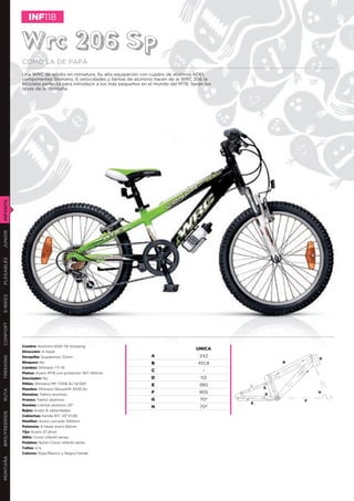 INF118


               Wrc 206 Sp
               COMO LA DE PAPÁ
               Una WRC de adulto en miniatura. Su alta equipación con cuadro de aluminio 6061,
               componentes Shimano, 6 velocidades y llantas de aluminio hacen de la WRC 206 la
               bicicleta perfecta para introducir a los más pequeños en el mundo del MTB. Serán los
               reyes de la montaña.
INFANTIL
JUNIOR
PLEGABLES
E-BIKES
CONFORT




               Cuadro: Aluminio 6061 T6 Slooping
                                                                                            UNICA
               Dirección: A-head
               Horquilla: Suspension Zoom                               A                    242
TREKKING




                                                                                                                      D
               Bloqueo: No                                              B                    451,8            B
               Cambio: Shimano TY-15
                                                                        C                      -
               Platos: Acero MTB con protector 36T 140mm
               Desviador: No                                            D                     112
               Piñón: Shimano MF-TZ06 6v 14/28T                         E                    380
               Mandos: Shimano Revoshift RS35 6v                                                          A
RUTA




               Manetas: Tektro aluminio
                                                                        F                    905          G
                                                                                                                      H

               Frenos: Tektro aluminio                                  G                     70º                 F
                                                                                                      E
               Ruedas: Llantas aluminio 20”                             H                     70º
               Bujes: Acero 6 velocidades
BMX/FREERIDE




               Cubiertas: Kenda 817, 20’’X1,95
               Manillar: Acero curvado 540mm
               Potencia: A-head acero 65mm
               Tija: Acero 27,2mm
               Sillín: Conor infantil series
               Pedales: Nylon Conor infantil series
               Tallas: o/a
               Colores: Rojo/Blanco y Negro/Verde
MONTAÑA
 