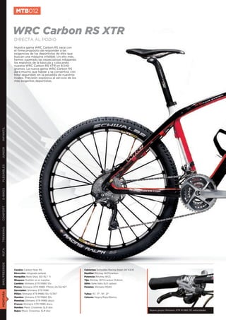 MTB012


               WRC Carbon RS XTR
               DIRECTA AL PODIO
               Nuestra gama WRC Carbon RS nace con
               el firme propósito de responder a las
               exigencias de los deportistas de élite que
               buscan una máquina infalible. Un año más,
               hemos superado las expectativas rebajando
               los registros de la báscula y colocando
               nuestra WRC Carbon RS XTR en 8.540
               gramos. La nueva gama WRC Carbon RS
               dará mucho que hablar y se convertirá, con
               total seguridad, en la pesadilla de nuestros
               rivales. Precisión explosiva al servicio de los
               más exigentes deportistas.
INFANTIL
JUNIOR
PLEGABLES
E-BIKES
CONFORT
TREKKING
RUTA
BMX/FREERIDE




               Cuadro: Carbon fiber RS                           Cubiertas: Schwalbe Racing Ralph 26”X2,10
               Dirección: Integrada sellada                      Manillar: Ritchey WCS carbon
               Horquilla: Rock Shox SID RLT Ti                   Potencia: Ritchey WCS
               Bloqueo: Pushloc en el manillar                   Tija: Ritchey WCS carbon 31,6mm
               Cambio: Shimano XTR M980 10v                      Sillín: Selle Italia SLR carbon
               Platos: Shimano XTR M980 175mm 24/32/42T          Pedales: Shimano M540
               Desviador: Shimano XTR M981
MONTAÑA




               Piñón: Shimano XTR M980 10v 11/34T                Tallas: 15”, 17”, 19”, 21”
               Mandos: Shimano XTR M980 30v                      Colores: Negro/Rojo/Blanco
               Manetas: Shimano XTR M985 disco
               Frenos: Shimano XTR M985 disco
               Ruedas: Mavic Crossmax SLR disc
               Bujes: Mavic Crossmax SLR disc                                                                Nuevo grupo Shimano XTR M-980 30 velocidades
 