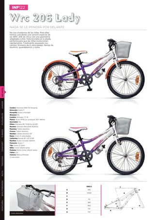 INF122


               Wrc 206 Lady
               NADA SE LE PONDRÁ POR DELANTE
               No nos olvidamos de las niñas. Para ellas
               hemos concebido una versión especial de
               las WRC 206 de chico con una geometría
               adaptada a ellas. Esta bicicleta es la aliada
               perfecta para que las niñas evolucionen
               rápidamente. Totalmente equipada con
               cambio Shimano de 6 velocidades, llantas de
               aluminio, guardabarros y cesta.
INFANTIL
JUNIOR




               Cuadro: Aluminio 6061 T6 Slooping
               Dirección: Acero 1’’
               Horquilla: Acero Unicrown
PLEGABLES




               Bloqueo: No
               Cambio: Shimano TY-15
               Platos: Acero MTB con protector 36T 140mm
               Desviador: No
               Piñón: Shimano MF-TZ06 6v 14/28T
               Mandos: Shimano Revoshift RS35 6v
               Manetas: Tektro aluminio
E-BIKES




               Frenos: Tektro aluminio
               Ruedas: Llantas aluminio 20”
               Bujes: Acero 6 velocidades
               Cubiertas: Kenda 817, 20’’X1,95
               Manillar: Acero curvado 540mm
CONFORT




               Potencia: Acero 1’’
               Tija: Acero 27,2mm
               Sillín: Conor infantil series
               Pedales: Nylon Conor infantil series
               Tallas: o/a
               Colores: Blanco/Morado
TREKKING




               (2 opciones)
RUTA
BMX/FREERIDE




                                                                   ÚNICA           C
                                                               A    242                        D
                                                               B   449,6               B
                                                               C

                                                               D    112
MONTAÑA




                                                               E    380
                                                                               A
                                                               F    905        G               H
                                                               G    70º                    F
                                                                           E
                                                               H    70º
                Cesta delantera
 
