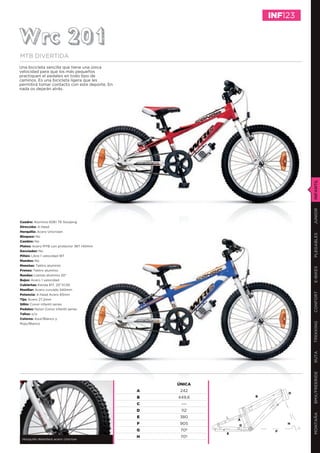 INF123


Wrc 201
MTB DIVERTIDA
Una bicicleta sencilla que tiene una única
velocidad para que los más pequeños
practiquen el pedaleo en todo tipo de
caminos. Es una bicicleta ligera que les
permitirá tomar contacto con este deporte. En
nada os dejarán atrás.




                                                                                 INFANTIL
                                                                                 JUNIOR
Cuadro: Aluminio 6061 T6 Slooping
Dirección: A-head
Horquilla: Acero Unicrown




                                                                                 PLEGABLES
Bloqueo: No
Cambio: No
Platos: Acero MTB con protector 36T 140mm
Desviador: No
Piñón: Libre 1 velocidad 18T
Mandos: No
Manetas: Tektro aluminio




                                                                                 E-BIKES
Frenos: Tektro aluminio
Ruedas: Llantas aluminio 20”
Bujes: Acero 1 velocidad
Cubiertas: Kenda 817, 20’’X1,95
Manillar: Acero curvado 540mm




                                                                                 CONFORT
Potencia: A-head Acero 65mm
Tija: Acero 27,2mm
Sillín: Conor infantil series
Pedales: Nylon Conor infantil series
Tallas: o/a
Colores: Azul/Blanco y
                                                                                 TREKKING
Rojo/Blanco
                                                                                 RUTA
                                                                                 BMX/FREERIDE




                                                    ÚNICA
                                                A    242
                                                                             D
                                                B   449,6           B

                                                C    ---
                                                D    112
                                                                                 MONTAÑA




                                                E    380
                                                                A
                                                F    905        G
                                                                             H

                                                G    70º                 F
                                                            E
                                                H    70º
 Horquilla delantera acero Unicrow
 