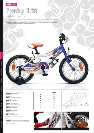 INF126


               Funky 160
               SOÑARÁN CON ELLA
               Es la bicicleta que proporciona diversión y seguridad a los más pequeños. Ideal para
               aprender a andar con y sin ruedas estabilizadoras. También hay una versión para niñas
               equipada con cuadro super slooping y cubrecadenas, con un diseño que les encantará.
               Es la apuesta segura para sus primeros pedaleos.
INFANTIL
JUNIOR
PLEGABLES
E-BIKES
CONFORT




               Cuadro: Acero Hi-ten Super Slooping
                                                                                                     ÚNICA
               Horquilla: Acero Unicrown                                                                                                           D
                                                                                                                                       C
               Bloqueo: No                                                    A                        220
TREKKING




               Cambio: No                                                     B                       361,5                                B
               Platos: Acero MTB con protector
                                                                              C                       364,4
               Desviador: No
               Piñón: Libre 1 velocidad                                       D                        112
                                                                                                                               A
               Mandos: No                                                     E                        305
               Manetas: Tektro aluminio                                                                                            G               H
RUTA




                                                                              F                        735                                     F
               Frenos: V-Brake Tektro aluminio
               Ruedas: Llantas aluminio 16”                                   G                        70º
               Bujes: Acero 1 velocidad                                                                                E
                                                                              H                        70º
               Cubiertas: Kenda 16” x 1,75
BMX/FREERIDE




               Manillar: Acero curvado
               Potencia: Acero 1”
               Tija: Acero negro
               Sillín: Conor infantil series
               Pedales: Nylon Conor infantil series


               Tallas: o/a
               Colores: Azul/Blanco (2 opciones) y Rojo/Blanco
MONTAÑA




               Accesorios: Cubrecadenas, ruedas estabilizadoras,
               bidón y portabidón




                                                                   Cuadro super slooping para mayor comodidad   Reﬂectores de rueda
 
