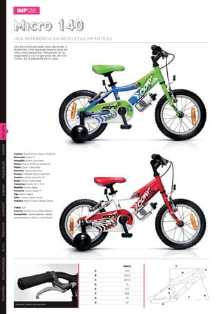 INF128


               Micro 140
               UNA REFERENCIA EN BICICLETAS INFANTILES
               Una bicicleta pensada para aprender y
               divertirse. Una apuesta segura para los
               niños más pequeños. Pensando en su
               seguridad y con la garantía de ser una
               Conor. Es la pequeña de la casa.
INFANTIL
JUNIOR




               Cuadro: Acero Hi-ten Super Slooping
               Dirección: Acero 1”
               Horquilla: Acero Unicrown-
PLEGABLES




               Platos: Acero MTB con protector
               Piñón: Libre 1 velocidad
               Manetas: Tektro aluminio
               Frenos: V-Brake Tektro aluminio
               Ruedas: Llantas aluminio 14”
               Bujes: Acero 1 velocidad
               Cubiertas: Kenda 14” x 1,75
E-BIKES




               Manillar: Acero negro
               Potencia: Acero negro 1”
               Tija: Acero negro
               Sillín: Conor infantil series
               Pedales: Nylon Conor infantil series
CONFORT




               Tallas: o/a
               Colores: Verde/Azul y Rojo/Blanco
               Accesorios: Cubrecadenas, ruedas
               estabilizadoras, bidón y portabidón
TREKKING
RUTA
BMX/FREERIDE




                                                             ÚNICA           C

                                                         A    200                        D
                                                                                 B
                                                         B   320,5

                                                         C   300,5

                                                         D    112
MONTAÑA




                                                         E    273        A

                                                         F    660        G
                                                                                         H
                                                         G    70º                    F

                                                         H    70º
                Manetas Tektro de aluminio                           E
 