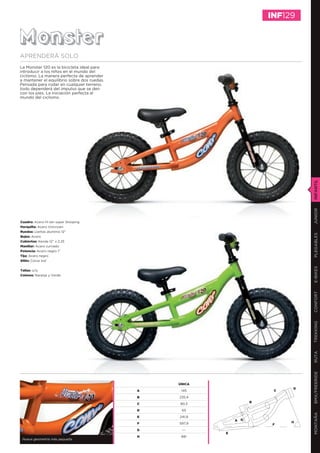 INF129


Monster
APRENDERÁ SOLO
La Monster 120 es la bicicleta ideal para
introducir a los niños en el mundo del
ciclismo. La manera perfecta de aprender
a mantener el equilibrio sobre dos ruedas.
Pensada para rodar en cualquier terreno,
todo dependerá del impulso que se den
con los pies. La iniciación perfecta al
mundo del ciclismo.




                                                                                INFANTIL
                                                                                JUNIOR
Cuadro: Acero Hi ten super Slooping
Horquilla: Acero Unicrown
Ruedas: Llantas aluminio 12”




                                                                                PLEGABLES
Bujes: Acero
Cubiertas: Kenda 12’’ x 2.25
Manillar: Acero curvado
Potencia: Acero negro 1”
Tija: Acero negro
Sillín: Conor kid




                                                                                E-BIKES
Tallas: o/a
Colores: Naranja y Verde




                                                                                CONFORT
                                                                                TREKKING
                                                                                RUTA
                                                                                BMX/FREERIDE




                                                 ÚNICA
                                                                            D
                                             A    145                   C

                                             B   235,4
                                                                   B
                                             C   80,3

                                             D    65
                                                                                MONTAÑA




                                             E   241,9
                                                             A G
                                             F   597,9                      H
                                                                        F
                                             G    ---
                                                         E
                                             H    68º
 Nueva geometría más pequeña
 