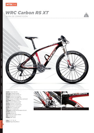 MTB014


               WRC Carbon RS XT                                                                                           9.5
               ALMA DE COMPETICIÓN
INFANTIL
JUNIOR
PLEGABLES
E-BIKES
CONFORT




               Cuadro: Carbon fiber RS
               Dirección: Integrada sellada
               Horquilla: Rock Shox SID RLT Ti
TREKKING




               Bloqueo: Pushloc en el manillar
               Cambio: Shimano XTR M980 10v
               Platos: Shimano XTR M980 175mm 24/32/42T
               Desviador: Shimano XT M771
               Piñón: Shimano HG81 10v 11/34T
               Mandos: Shimano XT M770 30v
RUTA




               Manetas: Shimano XT M775 disco
               Frenos: Shimano XT M775 disco
               Ruedas: Mavic Crosstrail disc
               Bujes: Mavic Crosstrail disc                Horquilla Rock Shox SID RLT Ti   Nuevo cuadro Carbon ﬁber RS
BMX/FREERIDE




               Cubiertas: Schwalbe Racing Ralph 26”X2,10
               Manillar: Ritchey Pro
               Potencia: Ritchey Pro
               Tija: Ritchey Pro carbon 31,6mm
               Sillín: Selle Italia SLR
               Pedales: WRC series


               Tallas: 15”, 17”, 19”, 21”
MONTAÑA




               Colores: Negro/Rojo/Blanco
 