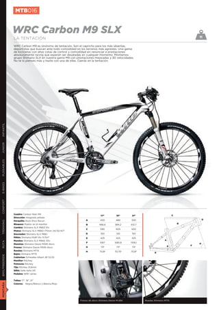 MTB016


               WRC Carbon M9 SLX                                                                                                             11
               LA TENTACIÓN
               WRC Carbon M9 es sinónimo de tentación. Son el capricho para los más sibaritas,
               deportistas que buscan ante todo comodidad en los terrenos más agrestes. Una gama
               de bicicletas con altas cotas de control y comodidad sin renunciar a prestaciones
               absolutamente racing que esperan ser desatadas en cualquier momento. Montamos
               grupo Shimano SLX en nuestra gama M9 con prestaciones mejoradas y 30 velocidades.
               No te lo pienses más y hazte con una de ellas. Caerás en la tentación.
INFANTIL
JUNIOR
PLEGABLES
E-BIKES
CONFORT




               Cuadro: Carbon fiber M9
                                                                            17”         19”       21”                            C
               Dirección: Integrada sellada
                                                               A           430          480      530                                             D
               Horquilla: Rock Shox Recon
TREKKING




               Bloqueo: Poploc en el manillar                  B          566,6        584,2     612,7                               B
               Cambio: Shimano SLX M663 10v
                                                               C           590          605      630
               Platos: Shimano SLX M660 175mm 24/32/42T
               Desviador: Shimano SLX M661                     D           100          120       150
               Piñón: Shimano HG81 10v 11/34T                  E           425          425      425
               Mandos: Shimano SLX M660 30v                                                                              A
RUTA




                                                               F           1067        1082,8    1109,1                                      H
               Manetas: Shimano Deore M595 disco
                                                                                                                             G           F
               Frenos: Shimano Deore M595 disco                G            73º         73º       73º
               Ruedas: Shimano MT15                            H           70,8º       70,75º    70,8º           E
               Bujes: Shimano MT15
BMX/FREERIDE




               Cubiertas: Schwalbe Albert 26”X2,10
               Manillar: Ritchey
               Potencia: Ritchey
               Tija: Ritchey 31,6mm
               Sillín: Selle Italia XR
               Pedales: WRC series


               Tallas: 17”, 19”, 21”
MONTAÑA




               Colores: Negro/Blanco y Blanco/Rojo




                                                           Frenos de disco Shimano Deore M-595            Ruedas Shimano MT15
 