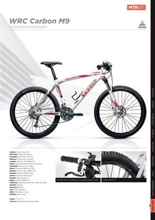 MTB017


WRC Carbon M9                                                                                                                11.84
CAPRICHOSA PRECISIÓN




                                                                                                                                     INFANTIL
                                                                                                                                     JUNIOR
                                                                                                                                     PLEGABLES
                                                                                                                                     E-BIKES
                                                                                                                                     CONFORT
Cuadro: Carbon fiber M9
Dirección: Integrada sellada
Horquilla: Rock Shox Tora TK
                                                                                                                                     TREKKING

Bloqueo: Poploc en el manillar
Cambio: Shimano SLX M663 10v
Platos: Shimano M552 175mm 22/32/44T
Desviador: Shimano SLX M661
Piñón: Shimano HG81 10v 11/34T
Mandos: Shimano SLX M660 30v
                                                                                                                                     RUTA




Manetas: Shimano M505 disco
Frenos: Shimano M445 disco
Ruedas: Llanta Mavic 117
Bujes: Shimano RM65 27v                        Shimano SLX con bloqueo de horquilla desde manillar   Llantas Mavic 117
                                                                                                                                     BMX/FREERIDE




Cubiertas: Schwalbe Smart Sam Sport 26”X2,10
Manillar: Ritchey
Potencia: Ritchey
Tija: Ritchey 31,6mm
Sillín: Selle Italia X2 man
Pedales: WRC series


Tallas: 17”, 19”, 21”
                                                                                                                                     MONTAÑA




Colores: Negro/Blanco yBlanco/Rojo
 