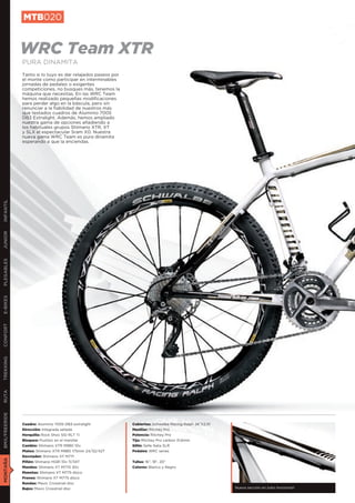 MTB020


               WRC Team XTR
               PURA DINAMITA
               Tanto si lo tuyo es dar relajados paseos por
               el monte como participar en interminables
               jornadas de pedaleo o exigentes
               competiciones, no busques más, tenemos la
               máquina que necesitas. En las WRC Team
               hemos realizado pequeñas modificaciones
               para perder algo en la báscula, pero sin
               renunciar a la fiabilidad de nuestros más
               que testados cuadros de Aluminio 7005
               DB3 Extralight. Además, hemos ampliado
               nuestra gama de opciones añadiendo a
               los habituales grupos Shimano XTR, XT
               y SLX el espectacular Sram X0. Nuestra
               nueva gama WRC Team es pura dinamita
               esperando a que la enciendas.
INFANTIL
JUNIOR
PLEGABLES
E-BIKES
CONFORT
TREKKING
RUTA
BMX/FREERIDE




               Cuadro: Aluminio 7005 DB3 extralight           Cubiertas: Schwalbe Racing Ralph 26”X2,10
               Dirección: Integrada sellada                   Manillar: Ritchey Pro
               Horquilla: Rock Shox SID RLT Ti                Potencia: Ritchey Pro
               Bloqueo: Pushloc en el manillar                Tija: Ritchey Pro carbon 31,6mm
               Cambio: Shimano XTR M980 10v                   Sillín: Selle Italia SLR
               Platos: Shimano XTR M980 175mm 24/32/42T       Pedales: WRC series
               Desviador: Shimano XT M771
MONTAÑA




               Piñón: Shimano HG81 10v 11/34T                 Tallas: 16”, 18”, 20”
               Mandos: Shimano XT M770 30v                    Colores: Blanco y Negro
               Manetas: Shimano XT M775 disco
               Frenos: Shimano XT M775 disco
               Ruedas: Mavic Crosstrail disc
               Bujes: Mavic Crosstrail disc                                                               Nueva sección en tubo horizontal
 