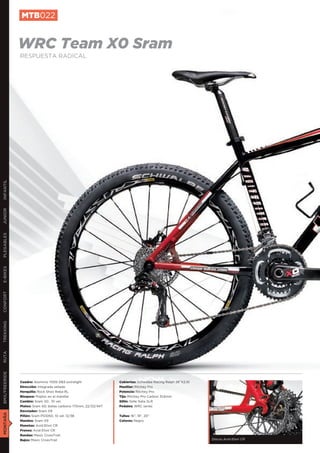 MTB022


               WRC Team X0 Sram
               RESPUESTA RADICAL
INFANTIL
JUNIOR
PLEGABLES
E-BIKES
CONFORT
TREKKING
RUTA
BMX/FREERIDE




               Cuadro: Aluminio 7005 DB3 extralight               Cubiertas: Schwalbe Racing Ralph 26”X2,10
               Dirección: Integrada sellada                       Manillar: Ritchey Pro
               Horquilla: Rock Shox Reba RL                       Potencia: Ritchey Pro
               Bloqueo: Poploc en el manillar                     Tija: Ritchey Pro Carbon 31,6mm
               Cambio: Sram X0 , 10 vel.                          Sillín: Selle Italia SLR
               Platos: Sram X0, bielas carbono 175mm, 22/33/44T   Pedales: WRC series
               Desviador: Sram X9
MONTAÑA




               Piñón: Sram PG1050, 10 vel. 12/36                  Tallas: 16”, 18”, 20”
               Mandos: Sram X9                                    Colores: Negro
               Manetas: Avid Elixir CR
               Frenos: Avid Elixir CR
               Ruedas: Mavic CrossTrail
               Bujes: Mavic CrossTrail                                                                        Discos Avid Elixir CR
 