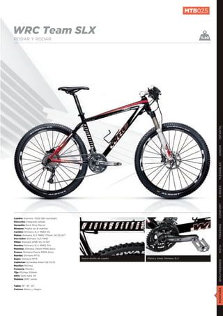 MTB025


WRC Team SLX                                                                                          11.40
RODAR Y RODAR




                                                                                                              INFANTIL
                                                                                                              JUNIOR
                                                                                                              PLEGABLES
                                                                                                              E-BIKES
                                                                                                              CONFORT
Cuadro: Aluminio 7005 DB3 extralight
Dirección: Integrada sellada
Horquilla: Rock Shox Recon
                                                                                                              TREKKING

Bloqueo: Poploc en el manillar
Cambio: Shimano SLX M663 10v
Platos: Shimano SLX M660 175mm 24/32/42T
Desviador: Shimano SLX M661
Piñón: Shimano HG81 10v 11/34T
Mandos: Shimano SLX M660 30v
                                                                                                              RUTA




Manetas: Shimano Deore M595 disco
Frenos: Shimano Deore M595 disco
Ruedas: Shimano MT15
Bujes: Shimano MT15                        Nuevo diseño de cuadro   Platos y bielas Shimano SLX
                                                                                                              BMX/FREERIDE




Cubiertas: Schwalbe Albert 26”X2,10
Manillar: Ritchey
Potencia: Ritchey
Tija: Ritchey 31,6mm
Sillín: Selle Italia XR
Pedales: WRC series


Tallas: 16”, 18”, 20”
                                                                                                              MONTAÑA




Colores: Blanco y Negro
 