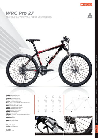 MTB029


WRC Pro 27                                                                                                                        12.8
TECNOLOGÍA WRC PARA TODOS LOS PÚBLICOS




                                                                                                                                             INFANTIL
                                                                                                                                             JUNIOR
                                                                                                                                             PLEGABLES
                                                                                                                                             E-BIKES
                                                                                                                                             CONFORT
Cuadro: Aluminio 7005 DB3                                                                                                C
                                                               17”          19”        21”
Dirección: Integrada sellada
                                                   A           440          480        530                                        D
Horquilla: Rock Shox Dart3                                                                                           B
                                                                                                                                             TREKKING

Bloqueo: Poploc en el manillar                     B          558,5        579,5      603,5
Cambio: Shimano Deore M592
                                                   C           580          600        620
Platos: Shimano Alivio M430 175mm 22/32/44T
Desviador: Shimano Alivio M430                     D            115         130        150
Piñón: Shimano HG30 9v 11/34T                      E           420          420        420                A
Mandos: Shimano Alivio M430 27v                                                                                                          H
                                                                                                                                             RUTA




                                                   F          1061,2       1076,8     1076,8              G                   F
Manetas: Shimano M505 disco
Frenos: Shimano M445 disco                         G           73,5º        73º        73º
Ruedas: Llantas Mavic 117                                                                                 E
                                                   H            71º         71º       71,5º
Bujes: Shimano RM65
                                                                                                                                             BMX/FREERIDE




Cubiertas: Schwalbe Smart Sam Sport 26”X2,10
Manillar: Ritchey
Potencia: Ritchey
Tija: Ritchey 31,6mm
Sillín: Selle Italia X2 man
Pedales: WRC series


Tallas: 17”, 19”, 21”
                                                                                                                                             MONTAÑA




Colores: Blanco y Negro


OPCIÓN:
WRC Pro 27 L

                                               Manetas de freno Shimano M-505 Disco            Cambio Shimano Deore M-592
 