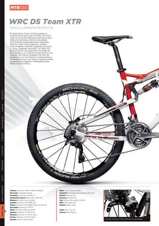 MTB030


               WRC DS Team XTR
               SENCILLAMENTE PERFECTA
               El laboratorio Conor ha funcionado al
               máximo nivel para que las WRC DS Team
               vean la luz como máquinas perfectas para
               todos los terrenos. Hemos concebido
               una bicicleta preparada para responder
               ante los retos más exigentes, subidas
               interminables, trialeras plagadas de raíces
               y rocas y bajadas sinuosas. Las WRC DS
               proporcionan una absorción increíble en
               las bajadas y un confort excepcional en las
               subidas. No hemos dudado a la hora de
               equiparlas con los mejores componentes y
               el resultado son unos pesos impresionantes
               que las hacen ligeras y manejables para
               todos los recorridos.
INFANTIL
JUNIOR
PLEGABLES
E-BIKES
CONFORT
TREKKING
RUTA
BMX/FREERIDE




               Cuadro: Aluminio 7005 T6 DB3 Extralight       Bujes: Mavic Crosstrail disc
               Dirección: Integrada sellada                  Cubiertas: Schwalbe Racing Ralph 26”X2,10
               Horquilla: Rock Shox SID RLT Ti               Manillar: Ritchey Pro
               Suspensión trasera: Rock Shox ARIO RL         Potencia: Ritchey Pro
               Bloqueo: Pushloc en el manillar               Tija: Ritchey Pro carbon 31,6mm
               Cambio: Shimano XTR M980 10v                  Sillín: Selle Italia SLR
               Platos: Shimano XTR M980 175mm 24/32/42T      Pedales: WRC series
MONTAÑA




               Desviador: Shimano XT M771
               Piñón: Shimano HG81 10v 11/34T                Tallas: 16,5”, 18”, 20”
               Mandos: Shimano XT M770 10v                   Colores: Rojo/Blanco
               Manetas: Shimano XT M775 disco
               Frenos: Shimano XT M775 disco
               Ruedas: Mavic Crosstrail disc                                                             Cambio Shimano XTR M-980 de 10 velocidades
 