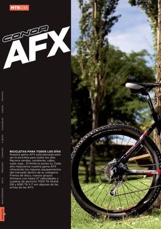 MTB036




               AFX
INFANTIL
JUNIOR
PLEGABLES
E-BIKES
CONFORT




               BICICLETAS PARA TODOS LOS DÍAS
               Nuestra gama AFX está pensada para
               ser la bicicleta para todos los días.
               Recorre sendas, carreteras, calles,
               sube, baja… El límite lo pones tú. Cada
TREKKING




               año mejoramos nuestra gama AFX
               ofreciendo los mejores equipamientos
               del mercado dentro de su categoría.
               Frenos de disco, nuevos grupos
               Shimano con hasta 27 velocidades y
RUTA




               cuadros de aluminio 7005 T6 Alulite
               DB y 6061 T6 V.7 son algunas de las
               armas de las AFX.
BMX/FREERIDE
MONTAÑA
 