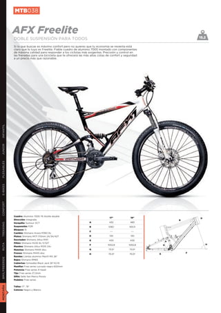 MTB038


               AFX Freelite                                                                                                     15.2
               DOBLE SUSPENSIÓN PARA TODOS
               Si lo que buscas es máximo confort pero no quieres que tu economía se resienta está
               claro que lo tuyo es Freelite. Fiable cuadro de aluminio 7005 montado con componentes
               de máxima calidad para responder a los ciclistas más exigentes. Precisión y control en
               las frenadas para una bicicleta que te ofrecerá las más altas cotas de confort y seguridad
               a un precio más que razonable.
INFANTIL
JUNIOR
PLEGABLES
E-BIKES
CONFORT




               Cuadro: Aluminio 7005 T6 Alulite double
                                                                                    17”             19”                         D
               Dirección: Integrada                                                                                     B
               Horquilla: Suntour XCT                                 A             432             483
TREKKING




               Suspensión: FDR                                        B             538,1          553,5
               Bloqueo: Si
                                                                      C              ---            ---
               Cambio: Shimano Acera M360 8v
               Platos: Shimano M171 170mm 24/34/42T                   D             130             130
               Desviador: Shimano Altus M311                          E             430             430             A
               Piñón: Shimano HG30 8v 11/32T
RUTA




                                                                      F            1052,8          1052,8       G                   H
               Mandos: Shimano Altus M310 24v
               Manetas: Shimano M445 disc.                            G             73,5º          73,5º
               Frenos: Shimano M445 disc.                                                                   E               F
                                                                      H             70,5º          70,5º
               Ruedas: Llantas aluminio Mach1 MX 26”
BMX/FREERIDE




               Bujes: Shimano RM65
               Cubiertas: Schwalbe Black Jack 26”X2,10
               Manillar: Free series curvado negro 600mm
               Potencia: Free series A-head
               Tija: Free series 27,2mm
               Sillín: Selle San Marco Ponza
               Pedales: Free series
MONTAÑA




               Tallas: 17”, 19”
               Colores: Negro y Blanco
 