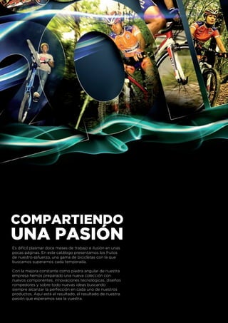COMPARTIENDO
UNA PASIÓN
Es difícil plasmar doce meses de trabajo e ilusión en unas
pocas páginas. En este catálogo presentamos los frutos
de nuestro esfuerzo, una gama de bicicletas con la que
buscamos superarnos cada temporada.

Con la mejora constante como piedra angular de nuestra
empresa hemos preparado una nueva colección con
nuevos componentes, innovaciones tecnológicas, diseños
rompedores y sobre todo nuevas ideas buscando
siempre alcanzar la perfección en cada uno de nuestros
productos. Aquí está el resultado, el resultado de nuestra
pasión que esperamos sea la vuestra.
 