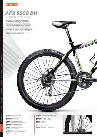 MTB040


               AFX 8500 DH
               LA BICICLETA PARA TODO
               AFX 8500 es sinónimo de polivalencia.
               Es la bicicleta que debes tener si sólo
               quieres una bicicleta. Concebida para el
               uso diario en todos los terrenos. Cómoda
               como ninguna para los desplazamientos
               por la ciudad y rápida y segura para los
               recorridos por la montaña. Hemos centrado
               gran parte de nuestro esfuerzo en mejorar
               el equipamiento de nuestras AFX 8500
               para ofrecerte la mejor relación entre
               calidad y precio del mercado.
INFANTIL
JUNIOR
PLEGABLES
E-BIKES
CONFORT
TREKKING
RUTA
BMX/FREERIDE




               Cuadro: Aluminio 6061 T6 V.7.               Cubiertas: Schwalbe Black Jack 26”X2,10
               Dirección: A-head integrada                 Manillar: AFX series curvado negro 600mm
               Horquilla: Suntour XCM                      Potencia: AFX series A-head
               Bloqueo: Bloqueo en manillar                Tija: AFX series 27,2mm X 350mm
               Cambio: Shimano Alivio M430 9v              Sillín: AFX series
               Platos: Shimano M430 175mm 22/32/44T        Pedales: AFX series
               Desviador: Shimano Alivio M430
MONTAÑA




               Piñón: Shimano HG30 9v 11/32T               Tallas: 15,5”, 17,5”, 19”, 21”
               Mandos: Shimano Alivio M430 27v             Colores: Negro/Rojo y Negro/Verde
               Manetas: Shimano M445 disc
               Frenos: Shimano M445 disc
               Ruedas: Llantas aluminio AFX WR23 26”
               Bujes: Shimano RM65                                                                    Horquilla Suntour XCM con bloqueo en manillar
 