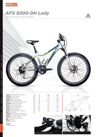 MTB042


               AFX 8500 DH Lady                                                                                                             13.8
               PARA CHICAS TODOTERRENO
INFANTIL
JUNIOR
PLEGABLES
E-BIKES
CONFORT




               Cuadro: Aluminio 6061 T6 V.7 tipo lady
                                                                 A                 15”            17”                               B
               Dirección: A-head integrada                                                                                                   D
               Horquilla: Suntour XCM                            B                 381           432
TREKKING




               Bloqueo: Bloqueo en manillar                      C                517,9          537,2
               Cambio: Shimano Alivio M430 9v
                                                                 D                535,7          559,5
               Platos: Shimano M430 175mm 22/32/44T
               Desviador: Shimano Alivio M430                    E                 120           120
               Piñón: Shimano HG30 9v 11/32T                     F                426            426                   A
               Mandos: Shimano Alivio M430 27v                                                                                                   H
RUTA




                                                                 G                1044           1058                  G
               Manetas: Shimano M445 disc
               Frenos: Shimano M445 disc                         H                 74º            73º
                                                                                                                                        F
               Ruedas: Llantas aluminio AFX WR23 26”             I                69,5º          69,5º             E
               Bujes: Shimano RM65
BMX/FREERIDE




               Cubiertas: Schwalbe Black Jack 26”X2,10
               Manillar: AFX series curvado negro 600mm
               Potencia: AFX series A-head
               Tija: AFX series 27,2mm X 350mm
               Sillín: AFX series
               Pedales: AFX series


               OPCIÓN:
MONTAÑA




               AFX 8500 VB lady




                                                          Bloqueo de suspensión en el manillar           Frenos Shimano M445 disc
 