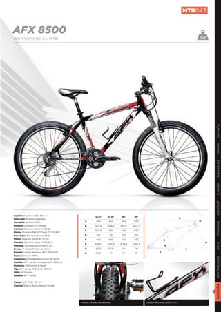 MTB043


AFX 8500                                                                                                                           13.7
BIENVENIDO AL MTB




                                                                                                                                           INFANTIL
                                                                                                                                           JUNIOR
                                                                                                                                           PLEGABLES
                                                                                                                                           E-BIKES
                                                                                                                                           CONFORT
Cuadro: Aluminio 6061 T6 V.7.
                                                       15,5”      17,5”     19”      21”
Dirección: A-head integrada                                                                                                B
                                              A         390        440      480      530                                           D
Horquilla: Suntour XCM
                                                                                                                                           TREKKING

Bloqueo: Bloqueo en manillar                  B        533,9      558,8    579,9    603,7
Cambio: Shimano Alivio M430 9v
                                              C        554,9       580      600      620
Platos: Shimano M430 175mm 22/32/44T
Desviador: Shimano Alivio M430                D         105        115      130      150
Piñón: Shimano HG30 9v 11/32T                 E         420        420      420      420                    A
Mandos: Shimano Alivio M430 27v                                                                                                        H
                                                                                                                                           RUTA




                                              F        1040,1     1061,2   1076,8   1092,3
Manetas: Shimano Alivio M430 27v                                                                            G
Frenos: V-Brake Tektro aluminio               G        73,5º      73,5º     73º      73º                                       F
Ruedas: Llantas aluminio AFX WR23 26”         H        70,5º       71º      71º      71º                E
Bujes: Shimano RM65
                                                                                                                                           BMX/FREERIDE




Cubiertas: Schwalbe Black Jack 26”X2,10
Manillar: AFX series curvado negro 600mm
Potencia: AFX series A-head
Tija: AFX series 27,2mm X 350mm
Sillín: AFX series
Pedales: AFX series


Tallas: 15,5”, 17,5”, 19”, 21”
                                                                                                                                           MONTAÑA




Colores: Negro/Rojo y Negro/Verde




                                           Frenos v-brake de aluminio                        Cuadro Aluminio 6061 T6 V.7
 