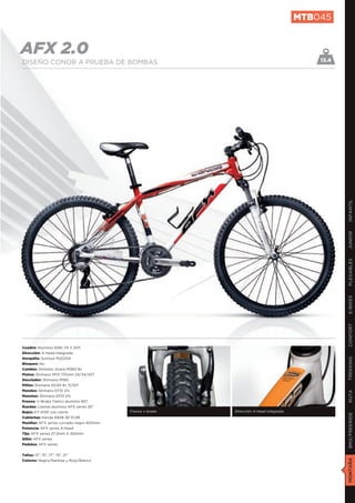 MTB045


AFX 2.0                                                                                      13.4
DISEÑO CONOR A PRUEBA DE BOMBAS




                                                                                                    INFANTIL
                                                                                                    JUNIOR
                                                                                                    PLEGABLES
                                                                                                    E-BIKES
                                                                                                    CONFORT
Cuadro: Aluminio 6061 T6 V.2011
Dirección: A-head integrada
Horquilla: Suntour M2025A
                                                                                                    TREKKING

Bloqueo: No
Cambio: Shimano Acera M360 8v
Platos: Shimano M131 170mm 24/34/42T
Desviador: Shimano M190
Piñón: Shimano HG30 8v 11/32T
Mandos: Shimano EF51 21v
                                                                                                    RUTA




Manetas: Shimano EF51 21v
Frenos: V-Brake Tektro aluminio 837
Ruedas: Llantas aluminio AFX series 26”
Bujes: KT-A15F con cierre                  Frenos v-brake   Dirección A-head integrada
                                                                                                    BMX/FREERIDE




Cubiertas: Kenda K848 26”X1,95
Manillar: AFX series curvado negro 600mm
Potencia: AFX series A-head
Tija: AFX series 27,2mm X 350mm
Sillín: AFX series
Pedales: AFX series


Tallas: 13”, 15”, 17”, 19”, 21”
                                                                                                    MONTAÑA




Colores: Negro/Naranja y Rojo/Blanco
 