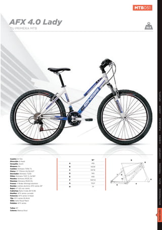 MTB051


AFX 4.0 Lady                                                               15.5
TU PRIMERA MTB




                                                                                  INFANTIL
                                                                                  JUNIOR
                                                                                  PLEGABLES
                                                                                  E-BIKES
                                                                                  CONFORT
Cuadro: Hi-Ten
                                               16’’            B
Dirección: A-head
                                                                       D
Horquilla: Zoom                           A    410
                                                                                  TREKKING

Bloqueo: No                               B   522,8
Cambio: Shimano TZ50 7v
                                          C   537,8
Platos: CF 170mm 24/34/42T
Desviador: Shimano TZ30                   D    140
                                                           A
Piñón: Shimano TZ21 7v 14/28T             E    430
Mandos: Shimano RS35 21v                                   G
                                                                                  RUTA




                                          F   1027,6                          H
Manetas: Shimano RS35 21v
Frenos: V-Brake Alhonga aluminio          G   73,5º                F
                                                       E
Ruedas: Llantas aluminio AFX series 26”   H    71º
Bujes: KT-122 con cierre
                                                                                  BMX/FREERIDE




Cubiertas: Byte Croda 26”X1,95
Manillar: AFX series curvado
Potencia: AFX series A-head
Tija: AFX series 25,4mm
Sillín: Selle Royal Mach
Pedales: AFX series


Tallas: 16”
                                                                                  MONTAÑA




Colores: Blanco/Azul
 