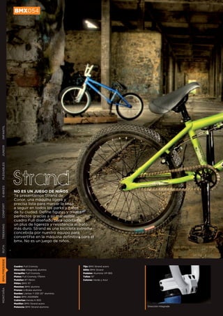 BMX054
INFANTIL
JUNIOR
PLEGABLES




               Strand
E-BIKES




               NO ES UN JUEGO DE NIÑOS
               Te presentamos Strand de
               Conor, una máquina ligera y
               precisa lista para marcar la línea
CONFORT




               a seguir en todos los parks y calles
               de tu ciudad. Define figuras y trazos
               perfectos gracias a su manejable
               cuadro Full diseñado para aportarte
               un plus de ligereza y resistencia al trato
TREKKING




               más duro. Strand es una bicicleta extrema
               concebida por nuestro equipo para
               convertirse en la máquina definitiva para el
               bmx. No es un juego de niños.
RUTA
BMX/FREERIDE




               Cuadro: Full Cromoly                  Tija: BMX Strand acero
               Dirección: Integrada alumino          Sillín: BMX Strand
               Horquilla: Full Cromoly               Pedales: Aluminio VP-565
               Platos: Full Cromoly 175mm            Tallas: 10”
               Pedalier: 8T-19mm                     Colores: Verde y Azul
               Piñón: BMX 11T
               Manetas: BMX alumino
MONTAÑA




               Frenos: U-Brake alumino
               Ruedas: Llantas Y-330 20” aluminio.
               Bujes: BMX A5095BN
               Cubiertas: Kenda K-905
               Manillar: BMX Strand acero
               Potencia: BMX Strand aluminio                                    Dirección integrada
 