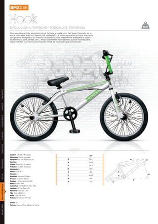 BMX056


               Hook
               EVOLUCIONA RÁPIDO EN TODOS LOS TERRENOS                                                                 15.6

               Ataca esa barandilla, deslízate por el fun box y vuela en el half pipe. Montado en la
               Hook todo será más fácil dentro del skatepark. La Hook aguantará el trato más duro
               que puedas imaginar y su filosofía de construcción te permitirá adaptarte a todos
               los terrenos: park, street, dirt… Ahora sólamente necesitamos que la montes para
               experimentar nuevos trucos. Nuestra Hook es evolución, pura evolución.
INFANTIL
JUNIOR
PLEGABLES
E-BIKES
CONFORT




               Cuadro: CR 8264 freestyle
                                                                                                12”
               Dirección: Rotor freestyle
               Horquilla: Hi-Ten freestyle 20’’                           A                     304            B
TREKKING




                                                                                                                         D
               Cambio: --                                                 B                    505,5
               Platos: Acero 44, 3 piezas
                                                                          C                    516,7
               Pedalier: SS-905 freestyle
               Desviador: --                                              D                     100
               Piñón: Free 16 T                                           E                     388        A
               Mandos: --                                                                                                     H
RUTA




                                                                          F                    934,5       G
               Manetas: Aluminio Tektro
               Frenos: Aluminio Tektro                                    G                     68º
                                                                                                                   F
               Ruedas: Llantas aluminio 20’’                              H                     74º    E
               Bujes: Acero 48H
BMX/FREERIDE




               Cubiertas: Kenda K841 20’’X 1,95
               Manillar: Hi-Ten free 675
               Potencia: Free 50 L 30
               Tija: Acero 300mm
               Sillín: Free GS-2015
               Pedales: Aluminio VP-565


               Tallas: 12’’
MONTAÑA




               Colores: Negro/Rojo y Blanco/Verde
 
