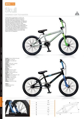 BMX058


               Skull
               CUIDADO CON TUS HUESOS                                                     13

               Todo tiene un principio y un fin y el
               principio del BMX está en la Skull, la
               bicicleta ideal para iniciarse. Hemos
               pensado en la manejabilidad y la ligereza
               para que puedas evolucionar de manera
               natural mejorando la técnica cada
               momento que pases sobre tu bicicleta.
               Precisión en los giros y velocidad para los
               saltos, esa es la filosofía Skull. Gracias a
               su cuadro de aluminio 6061 la Skull marca
               unos notables registros en la báscula
               posicionándose como una de las más
               ligeras de su categoría.
INFANTIL
JUNIOR




               Cuadro: Aluminio 6061 reforzado
               Dirección: A- Head VP
               Horquilla: Hi-Ten BMX 20’’
PLEGABLES




               Cambio: --
               Platos: CR-M0 40T, 3 piezas
               Pedalier: SS-905 BMX
               Desviador: --
               Piñón: Free 16 T
               Mandos: --
               Manetas: Aluminio Tektro
E-BIKES




               Frenos: Aluminio Tektro
               Ruedas: Llantas aluminio 20’’
               Bujes: Acero 36H
               Cubiertas: Kenda K893 20’’X 1,95
               Manillar: Hi-Ten free 675
CONFORT




               Potencia: A-Head MX423
               Tija: Aluminio 250mm
               Sillín: FM-246 BMX
               Pedales: Aluminio VP-565


               Tallas: 11’’
TREKKING




               Colores: Negro/Azul
               y Gris/Verde
RUTA
BMX/FREERIDE




                                                                   11”

                                                              A   275             B            D
                                                              B   480,4

                                                              C    ---

                                                              D    102
MONTAÑA




                                                                              A
                                                              E   388                          H

                                                              F   919,7       G

                                                              G    71º                F
                                                              H    74º    E
                Cubierta Kenda K893
 