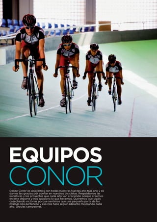 EQUIPOS
CONOR
Desde Conor os apoyamos con todas nuestras fuerzas año tras año y os
damos las gracias por confiar en nuestras bicicletas. Respaldamos las
iniciativas y los proyectos que cada año van creciendo porque creemos
en este deporte y nos apasiona lo que hacemos. Queremos que sigáis
cosechando victorias porque sentimos que una pequeña parte de las
mismas nos pertenece y eso nos hace seguir adelante mejorando cada
año. Gracias campeones.
 