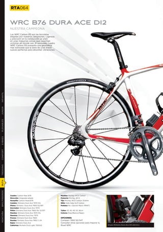RTA064


               WRC B76 DURA ACE DI2
               NUESTRA CAMPEONA
               Las WRC Carbon RS son las bicicletas
               elegidas por nuestros campeones. Ligereza
               y precisión en la conducción se unen
               en unas máquinas únicas que cosechan
               victorias allí donde van. El renovado cuadro
               WRC Carbon RS presenta una geometría
               más estilizada que la dota de unas líneas
               suaves perfectas para absorber vibraciones.
INFANTIL
JUNIOR
PLEGABLES
E-BIKES
CONFORT
TREKKING
RUTA
BMX/FREERIDE




               Cuadro: Carbon fiber B76                       Manillar: Ritchey WCS Carbon
               Dirección: Integrada sellada                   Potencia: Ritchey WCS
               Horquilla: Carbon Road B76                     Tija: Ritchey WCS Carbon 31,6mm
               Cambio: Shimano Dura Ace 7970 10v              Sillín: Selle Italia SLR Carbon
               Platos: Shimano Dura Ace 7900 52/39T           Pedales: No. (Opción Mavic PRINT)
               Desviador: Shimano Dura Ace 7970
               Piñón: Shimano Dura Ace 7900 10v 12/25T        Tallas: 43, 45, 49, 53, 56cm
MONTAÑA




               Mandos: Shimano Dura Ace 7970 10v              Colores: Rojo/Blanco/Negro
               Manetas: Shimano Dura Ace 7970
               Frenos: Shimano Dura Ace 7900                  OPCIONES:
               Ruedas: Shimano Dura Ace 7850 C-24             Compact 7950 50/34T
               Bujes: Shimano Dura Ace                        Consultar otras opciones para mejorar tu
               Cubiertas: Michelin Pro3 Light 700X23          Road WRC                                   Grupo Shimano Dura-Ace DI2 eléctrico
 