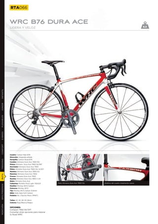 RTA066


               WRC B76 DURA ACE
               LIGERA Y VELOZ                                                                                                     6.5
INFANTIL
JUNIOR
PLEGABLES
E-BIKES
CONFORT




               Cuadro: Carbon fiber B76
               Dirección: Integrada sellada
               Horquilla: Carbon Road B76
TREKKING




               Cambio: Shimano Dura Ace 7900 10v
               Platos: Shimano Dura Ace 7900 52/39T
               Desviador: Shimano Dura Ace 7900
               Piñón: Shimano Dura Ace 7900 10v 12/25T
               Mandos: Shimano Dura Ace 7900 10v
               Manetas: Shimano Dura Ace 7900
RUTA




               Frenos: Shimano Dura Ace 7900
               Ruedas: Shimano Dura Ace 7850 C-24
               Bujes: Shimano Dura Ace
               Cubiertas: Michelin Pro3 Light 700X23     Plato Shimano Dura Ace 7900 10v   Estética del cuadro totalmente nueva
BMX/FREERIDE




               Manillar: Ritchey WCS Carbon
               Potencia: Ritchey WCS
               Tija: Ritchey WCS Carbon 31,6mm
               Sillín: Selle Italia SLR Carbon
               Pedales: No. (Opción Mavic PRINT)


               Tallas: 43, 45, 49, 53, 56cm
               Colores: Rojo/Blanco/Negro
MONTAÑA




               OPCIONES:
               Compact 7950 50/34T
               Consultar otras opciones para mejorar
               tu Road WRC
 