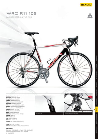 RTA069


WRC R11 105
LA CARRETERA A TUS PIES                                                                    8.4




                                                                                                 INFANTIL
                                                                                                 JUNIOR
                                                                                                 PLEGABLES
                                                                                                 E-BIKES
                                                                                                 CONFORT
Cuadro: Carbon fiber R11
Dirección: Integrada sellada
Horquilla: Carbon Road R11
                                                                                                 TREKKING

Cambio: Shimano 105 5700
Platos: Shimano 105 5700 52/39T
Desviador: Shimano 105 5700
Piñón: Shimano 105 5700 10v 11/25T
Mandos: Shimano 105 5700 Black 10v
Manetas: Shimano 105 5700 Black
                                                                                                 RUTA




Frenos: Shimano 105 5700
Ruedas: Shimano WH-R500
Bujes: Shimano WH-R500
Cubiertas: Michelin Lithion 700X23            Tija Deda 01   Cambio Shimano 105 5700
                                                                                                 BMX/FREERIDE




Manillar: Deda 01
Potencia: Deda 01
Tija: Deda 01, 31,6mm
Sillín: Selle Italia Q-Bik
Pedales: No. (Opción Mavic PRINT)


Tallas: 48, 51, 54, 57, 60cm
Colores: Negro/Blanco/Rojo y Naranja/Blanco
                                                                                                 MONTAÑA




OPCIONES:
Compact 5750 50/34T, Triple 5703 50/39/30T
Consultar otras opciones para mejorar
tu Road WRC
 