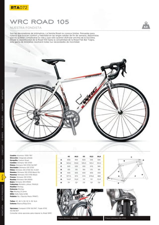 RTA072


               WRC ROAD 105
               NUESTRA FONDISTA                                                                                                                            8.6

               Son las devoradoras de kilómetros. La familia Road no conoce límites. Pensadas para
               ruteros que buscan confort y fiabilidad en las largas salidas de fin de semana, deportistas
               que no quieren complicarse la vida y que sólo quieren disfrutar encima de la bicicleta.
               Desde la deportividad de la Road 105 hasta la versatilidad de la Road Flat Bar Tiagra,
               esta gama de bicicletas resolverá todas tus necesidades de movilidad.
INFANTIL
JUNIOR
PLEGABLES
E-BIKES
CONFORT




               Cuadro: Aluminio 7005 TB7
                                                                             43      46,5     50     53,5    55,5                              C
               Dirección: Integrada sellada
               Horquilla: Carbon Road                                A       430     465     500     535     555                                       D
TREKKING




                                                                                                                                         B
               Cambio: Shimano 105 5700                              B      503,2    515,6   535,3   551,2   551,2
               Platos: Shimano 105 5700 52/39T
                                                                     C       520      535    555     570     585
               Desviador: Shimano 105 5700
               Piñón: Shimano 105 5700 10v 11/25T                    D       120      135    150      170    185
                                                                                                                                   A
               Mandos: Shimano 105 5700 Black 10v                    E       405     405     405     405     405
               Manetas: Shimano 105 5700 Black                                                                                                         H
RUTA




                                                                     F      977,5    974     974     979,6   989                   G               F
               Frenos: Shimano 105 5700
               Ruedas: Shimano WH-R500                               G      74,5º    73,5º    73º     73º    72,5º
               Bujes: Shimano WH-R500                                H       71º      72º     73º     73º    73º                   E
               Cubiertas: Michelin Lithion 700X23
BMX/FREERIDE




               Manillar: Ritchey
               Potencia: Ritchey
               Tija: Ritchey 27,2mm
               Sillín: Selle Italia Q-Bik
               Pedales: No. (Opción Mavic PRINT)


               Tallas: 43, 46´5, 50, 53´5, 55´5cm
               Colores: Blanco/Rojo/Gris
MONTAÑA




               Opciones: Compact 5750 50/34T, Triple 5703
               50/39/30T
               Consultar otras opciones para mejorar tu Road WRC


                                                                   Platos Shimano 105 5700                           Frenos Shimano 105 5700
 