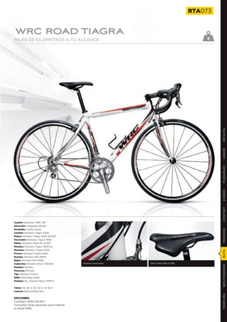 RTA073


WRC ROAD TIAGRA
MILES DE KILÓMETROS A TU ALCANCE                                                            9




                                                                                                 INFANTIL
                                                                                                 JUNIOR
                                                                                                 PLEGABLES
                                                                                                 E-BIKES
                                                                                                 CONFORT
Cuadro: Aluminio 7005 TB7
Dirección: Integrada sellada
Horquilla: Carbon Road
                                                                                                 TREKKING

Cambio: Shimano Tiagra 4500
Platos: Shimano Tiagra 4500 52/39T
Desviador: Shimano Tiagra 4500
Piñón: Shimano HG50 9v 12/25T
Mandos: Shimano Tiagra 4500 9v
Manetas: Shimano Tiagra 4500
                                                                                                 RUTA




Frenos: Shimano Tiagra 4500
Ruedas: Shimano WH-R500
Bujes: Shimano WH-R500
Cubiertas: Michelin Orium 700X23        Estética renovada   Sillín Selle Italia Q-Bik
                                                                                                 BMX/FREERIDE




Manillar: Ritchey
Potencia: Ritchey
Tija: Ritchey 27,2mm
Sillín: Selle Italia Q-Bik
Pedales: No. (Opción Mavic PRINT)


Tallas: 43, 46´5, 50, 53´5, 55´5cm
Colores: Blanco/Rojo/Gris
                                                                                                 MONTAÑA




OPCIONES:
Compact 4550 50/34T
Consultar otras opciones para mejorar
tu Road WRC
 