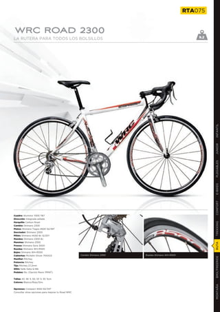 RTA075


WRC ROAD 2300
LA RUTERA PARA TODOS LOS BOLSILLOS                                                                     9.2




                                                                                                             INFANTIL
                                                                                                             JUNIOR
                                                                                                             PLEGABLES
                                                                                                             E-BIKES
                                                                                                             CONFORT
Cuadro: Aluminio 7005 TB7
Dirección: Integrada sellada
Horquilla: Carbon Road
                                                                                                             TREKKING

Cambio: Shimano 2300
Platos: Shimano Tiagra 4500 52/39T
Desviador: Shimano 2300
Piñón: Shimano HG50 8v 12/25T
Mandos: Shimano 2300 8v
Manetas: Shimano 2300
                                                                                                             RUTA




Frenos: Shimano Sora 3400
Ruedas: Shimano WH-R500
Bujes: Shimano WH-R500
Cubiertas: Michelin Orium 700X23                    Cambio Shimano 2300   Ruedas Shimano WH-R500
                                                                                                             BMX/FREERIDE




Manillar: Ritchey
Potencia: Ritchey
Tija: Ritchey 27,2mm
Sillín: Selle Italia Q-Bik
Pedales: No. (Opción Mavic PRINT)


Tallas: 43, 46´5, 50, 53´5, 55´5cm
Colores: Blanco/Rojo/Gris
                                                                                                             MONTAÑA




Opciones: Compact 4550 50/34T
Consultar otras opciones para mejorar tu Road WRC
 