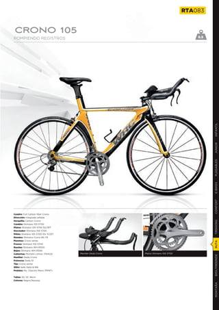 RTA083


CRONO 105
ROMPIENDO REGISTROS                                                                      8.5




                                                                                               INFANTIL
                                                                                               JUNIOR
                                                                                               PLEGABLES
                                                                                               E-BIKES
                                                                                               CONFORT
Cuadro: Full Carbon fiber Crono
Dirección: Integrada sellada
Horquilla: Carbon Crono
                                                                                               TREKKING

Cambio: Shimano 105 5700
Platos: Shimano 105 5700 52/39T
Desviador: Shimano 105 5700
Piñón: Shimano 105 5700 10v 11/25T
Mandos: Shimano Crono BS-79
Manetas: Crono series
                                                                                               RUTA




Frenos: Shimano 105 5700
Ruedas: Shimano WH-R500
Bujes: Shimano WH-R500
Cubiertas: Michelin Lithion 700X23   Manillar Deda Crono   Platos Shimano 105 5700
                                                                                               BMX/FREERIDE




Manillar: Deda Crono
Potencia: Deda 01
Tija: Crono series
Sillín: Selle Italia Q-Bik
Pedales: No. (Opción Mavic PRINT)


Tallas: 50, 53, 56cm
Colores: Negro/Naranja
                                                                                               MONTAÑA
 
