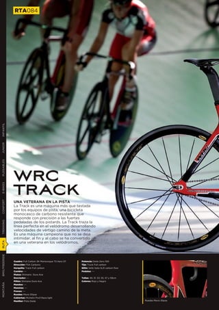 RTA084
INFANTIL
JUNIOR
PLEGABLES




               WRC
               TRACK
E-BIKES
CONFORT




               UNA VETERANA EN LA PISTA
               La Track es una máquina más que testada
               por los equipos de pista, una bicicleta
               monocasco de carbono resistente que
               responde con precisión a las fuertes
TREKKING




               pedaladas de los pistards. La Track traza la
               línea perfecta en el velódromo desarrollando
               velocidades de vértigo camino de la meta.
               Es una máquina campeona que no se deja
               intimidar, al fin y al cabo se ha convertido
               en una veterana en los velódromos.
RUTA
BMX/FREERIDE




               Cuadro: Full Carbon 3K Monocoque T3 Aero ST   Potencia: Deda Zero 100
               Dirección: FSA Carbono                        Tija: Truck Full carbon
               Horquilla: Track Full carbon                  Sillín: Selle Italia SLR carbon flow
               Cambio: ---                                   Pedales: ---
               Platos: Shimano Dura Ace
               Desviador: ---                                Tallas: 49, 51, 53, 55, 57 y 59cm
               Piñón: Shimano Dura Ace                       Colores: Rojo y Negro
MONTAÑA




               Mandos: ---
               Manetas: ---
               Frenos: ---
               Ruedas: Mavic Elipse
               Cubiertas: Michelin Pro3 Race light
               Manillar: Pista Deda                                                                 Ruedas Mavic Elipse
 