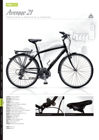 TRK090


               Avenue 21
               VERSATILIDAD AL SERVICIO DE LA AVENTURA                                                                    14.4
INFANTIL
JUNIOR
PLEGABLES
E-BIKES
CONFORT




               Cuadro: Aluminio 7005 T6
               Dirección: Aluminio 1 1/8
               Horquilla: Acero Unicrown
TREKKING




               Bloqueo: No
               Cambio: Shimano TX35 7v
               Platos: Shimano M131 170mm 28/38/48T
               Desviador: Shimano TX51
               Piñón: Shimano TZ21 7v 14/28T
               Mandos: Shimano Revoshift RS35 21v
RUTA




               Manetas: Tektro aluminio con timbre integrado
               Frenos: V-Brake Tektro aluminio
               Ruedas: Llantas aluminio Mach1 210 28’’
               Bujes: Miche Magnun 1009                        Potencia de aluminio regulable   Sillín Selle Italia FLX
BMX/FREERIDE




               Cubiertas: Camel 700X35
               Manillar: Aluminio City
               Potencia: Aluminio regulable City
               Tija: Aluminio City 27,2mm
               Sillín: Selle Italia FLX
               Pedales: Paseo nylon antideslizante


               Tallas: 19,5”, 21,5”
MONTAÑA




               Colores: Negro
 