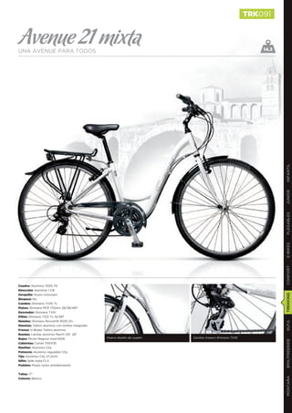TRK091


Avenue 21 mixta
UNA AVENUE PARA TODOS                                                                                      14.3




                                                                                                                  INFANTIL
                                                                                                                  JUNIOR
                                                                                                                  PLEGABLES
                                                                                                                  E-BIKES
                                                                                                                  CONFORT
Cuadro: Aluminio 7005 T6
Dirección: Aluminio 1 1/8
                                                                                                                  TREKKING
Horquilla: Acero Unicrown
Bloqueo: No
Cambio: Shimano TX35 7v
Platos: Shimano M131 170mm 28/38/48T
Desviador: Shimano TX51
Piñón: Shimano TZ21 7v 14/28T
Mandos: Shimano Revoshift RS35 21v
                                                                                                                  RUTA




Manetas: Tektro aluminio con timbre integrado
Frenos: V-Brake Tektro aluminio
Ruedas: Llantas aluminio Mach1 210 28’’
Bujes: Miche Magnun mod.1009                    Nuevo diseño de cuadro   Cambio trasero Shimano TX35
                                                                                                                  BMX/FREERIDE




Cubiertas: Camel 700X35
Manillar: Aluminio City
Potencia: Aluminio regulable City
Tija: Aluminio City 27,2mm
Sillín: Selle Italia FLX
Pedales: Paseo nylon antideslizante


Tallas: 17’’
                                                                                                                  MONTAÑA




Colores: Blanco
 