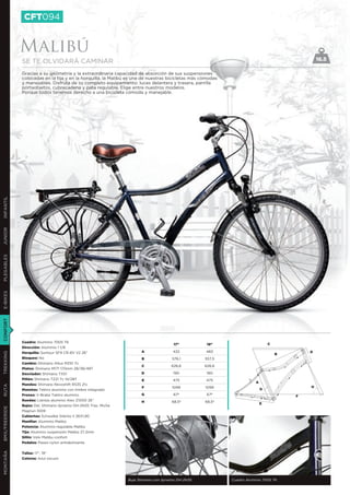 CFT094


               Malibú
               SE TE OLVIDARÁ CAMINAR                                                                                                            16.5

               Gracias a su geometría y la extraordinaria capacidad de absorción de sus suspensiones
               colocadas en la tija y en la horquilla, la Malibú es una de nuestras bicicletas más cómodas
               y manejables. Disfruta de su completo equipamiento: luces delantera y trasera, parrilla
               portaobjetos, cubrecadena y pata regulable. Elige entre nuestros modelos.
               Porque todos tenemos derecho a una bicicleta cómoda y manejable.
INFANTIL
JUNIOR
PLEGABLES
E-BIKES
CONFORT




               Cuadro: Aluminio 7005 T6
                                                                                      17”            19”                         C
               Dirección: Aluminio 1 1/8
               Horquilla: Suntour SF9 CR-8V V2 26”                    A              432            483                                      D
TREKKING




                                                                                                                                     B
               Bloqueo: No                                            B              576,1          557,5
               Cambio: Shimano Altus M310 7v
                                                                      C              626,6          626,6
               Platos: Shimano M171 170mm 28/38/48T
               Desviador: Shimano TX51                                D               190            190
               Piñón: Shimano TZ21 7v 14/28T                          E              475            475
                                                                                                                         A
               Mandos: Shimano Revoshift RS35 21v
RUTA




                                                                      F              1099           1099                                     H
               Manetas: Tektro aluminio con timbre integrado                                                                 G
               Frenos: V-Brake Tektro aluminio                        G               67º            67º                                 F
               Ruedas: Llantas aluminio Alex Z1000 26’’               H              68,5º          68,5º
                                                                                                                             E
               Bujes: Del. Shimano dynamo DH-2N35 Tras. Miche
BMX/FREERIDE




               Magnun 1009
               Cubiertas: Schwalbe Silento II 26X1,90
               Manillar: Aluminio Malibú
               Potencia: Aluminio regulable Malibú
               Tija: Aluminio suspensión Malibú 27,2mm
               Sillín: Velo Malibu confort
               Pedales: Paseo nylon antideslizante
MONTAÑA




               Tallas: 17”, 19”
               Colores: Azul oscuro




                                                                Buje Shimano con dynamo DH-2N35              Cuadro Aluminio 7005 T6
 