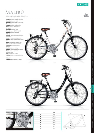 CFT095


Malibú
PENSADA PARA TODOS                                                     16.2

Cuadro: Aluminio 7005 T6 tipo lady
Dirección: Aluminio 1 1/8”
Horquilla: Suntour SF9 CR-8V V2 26”
Bloqueo: No
Cambio: Shimano Altus M310 7v
Platos: Shimano M171 170mm
28/38/48T
Desviador: Shimano TX51
Piñón: Shimano TZ21 7v 14/28T
Mandos: Shimano Revoshift
RS35 21v
Manetas: Tektro aluminio con timbre
integrado
Frenos: V-Brake Tektro aluminio
Ruedas: Llantas aluminio Alex Z1000
26’’
Bujes: Del. Shimano dynamo DH-
2N35 Tras. Miche Magnun 1009
Cubiertas: Schwalbe Silento II
26X1,90
Manillar: Aluminio Malibú
Potencia: Aluminio regulable Malibú
Tija: Aluminio suspensión
Malibú 27,2mm




                                                                              INFANTIL
Sillín: Velo Malibú confort
Pedales: Paseo nylon antideslizante


Tallas: 16”
Colores: Blanco/Naranja y Negro




                                                                              JUNIOR
                                                                              PLEGABLES
                                                                              E-BIKES
                                                                              CONFORT
                                                                              TREKKING
                                                                              RUTA
                                                                              BMX/FREERIDE




                                           16”        C
                                      A   406
                                                                   D
                                      B   577,4           B

                                      C   626,6

                                      D   190
                                                                              MONTAÑA




                                      E   475
                                                      A
                                      F   1099                     H
                                                      G
                                      G    67º
                                                               F
                                      H   68,5    E
 Platos Shimano M171
 
